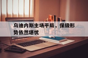 九州体育赛事-乌迪内斯主场平局，保级形势依然堪忧的简单介绍