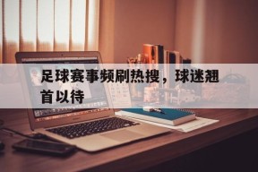九州体育官网-关于足球赛事频刷热搜，球迷翘首以待的信息