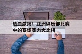 九州体育入口-热血激扬！亚洲俱乐部比赛中的赛场实力大比拼的简单介绍