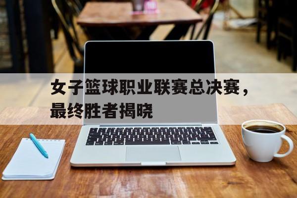 女子篮球职业联赛总决赛，最终胜者揭晓(女篮联赛总决赛)